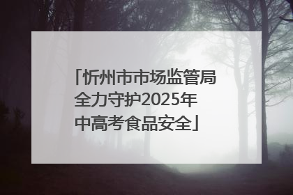 忻州市市场监管局全力守护2025年中高考食品安全