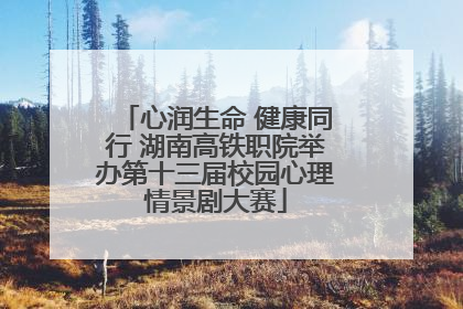 心润生命 健康同行 湖南高铁职院举办第十三届校园心理情景剧大赛