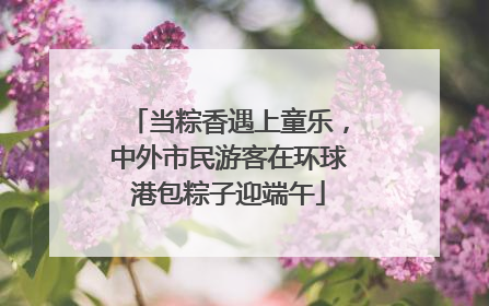 当粽香遇上童乐，中外市民游客在环球港包粽子迎端午