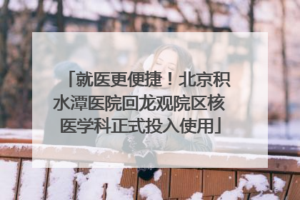 就医更便捷！北京积水潭医院回龙观院区核医学科正式投入使用