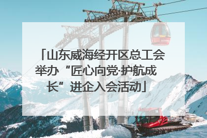 山东威海经开区总工会举办“匠心向党·护航成长”进企入会活动