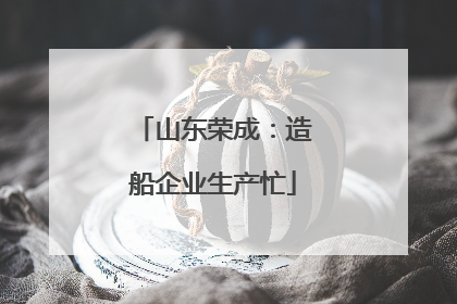山东荣成：造船企业生产忙