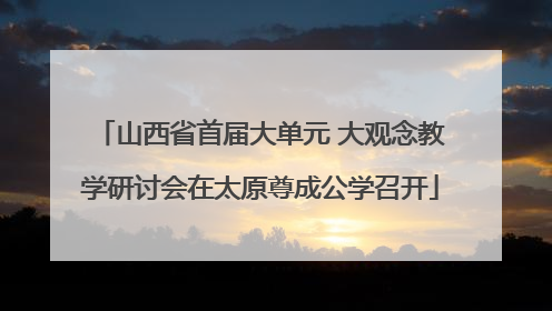 山西省首届大单元 大观念教学研讨会在太原尊成公学召开