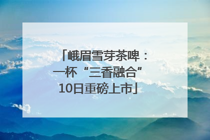 峨眉雪芽茶啤：一杯“三香融合”10日重磅上市