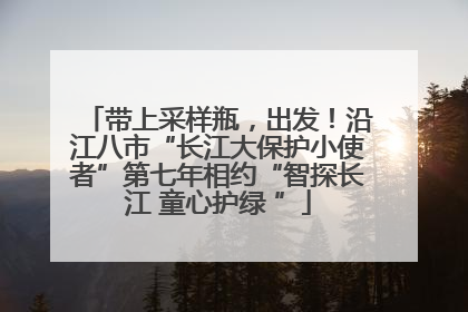 带上采样瓶，出发！沿江八市“长江大保护小使者”第七年相约“智探长江 童心护绿 ”