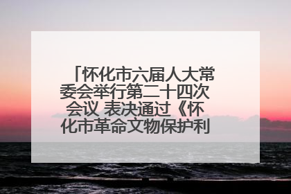 怀化市六届人大常委会举行第二十四次会议 表决通过《怀化市革命文物保护利用若干规定》