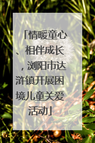 情暖童心、相伴成长，浏阳市达浒镇开展困境儿童关爱活动