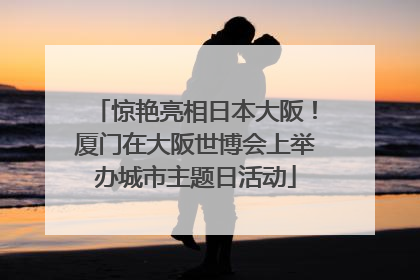 惊艳亮相日本大阪！厦门在大阪世博会上举办城市主题日活动