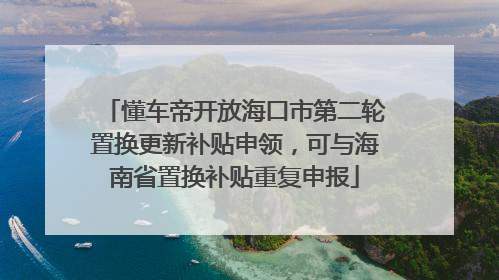 懂车帝开放海口市第二轮置换更新补贴申领，可与海南省置换补贴重复申报