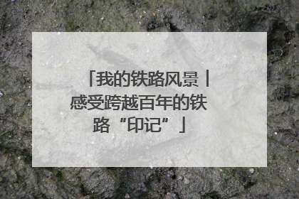 我的铁路风景︱感受跨越百年的铁路“印记”