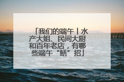 我们的端午丨水产大姐、民间大厨和百年老店，有哪些端午“鳝”招