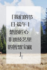 我们的节日·端午丨楚韵匠心 非遗技艺里的智慧宝藏