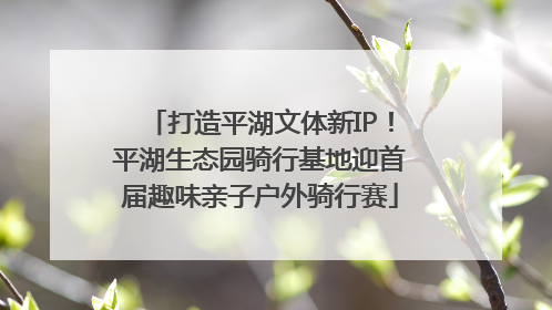 打造平湖文体新IP！平湖生态园骑行基地迎首届趣味亲子户外骑行赛
