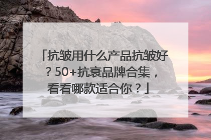 抗皱用什么产品抗皱好？50+抗衰品牌合集，看看哪款适合你？