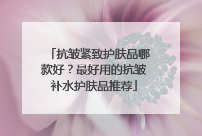 抗皱紧致护肤品哪款好？最好用的抗皱补水护肤品推荐