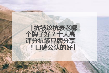 抗皱纹抗衰老哪个牌子好？十大高评分抗皱品牌分享！口碑公认的好