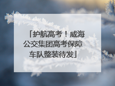 护航高考！威海公交集团高考保障车队整装待发