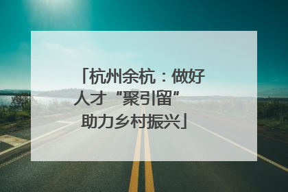 杭州余杭：做好人才“聚引留” 助力乡村振兴