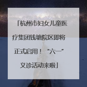 杭州市妇女儿童医疗集团钱塘院区即将正式启用！“六一”义诊活动来啦