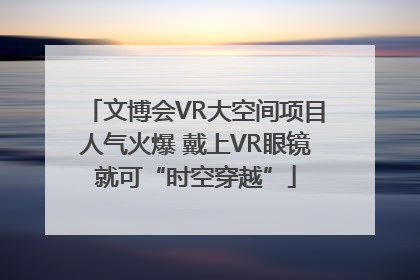 文博会VR大空间项目人气火爆 戴上VR眼镜就可“时空穿越”
