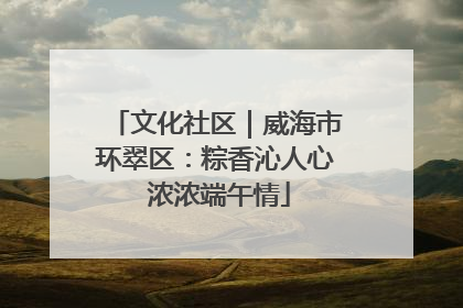 文化社区｜威海市环翠区：粽香沁人心 浓浓端午情