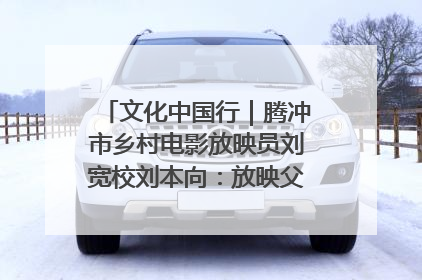 文化中国行｜腾冲市乡村电影放映员刘宽校刘本向：放映父子兵 接力光影梦