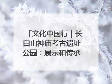 文化中国行｜长白山神庙考古遗址公园：展示和传承多民族文化交融