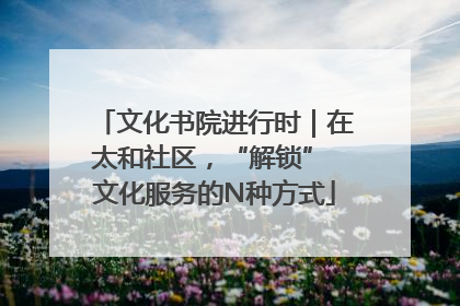 文化书院进行时｜在太和社区，“解锁” 文化服务的N种方式