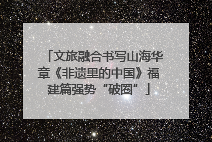 文旅融合书写山海华章《非遗里的中国》福建篇强势“破圈”