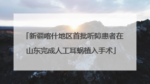 新疆喀什地区首批听障患者在山东完成人工耳蜗植入手术