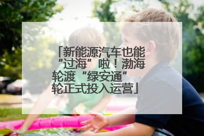 新能源汽车也能“过海”啦！渤海轮渡“绿安通” 轮正式投入运营