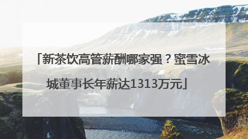 新茶饮高管薪酬哪家强？蜜雪冰城董事长年薪达1313万元