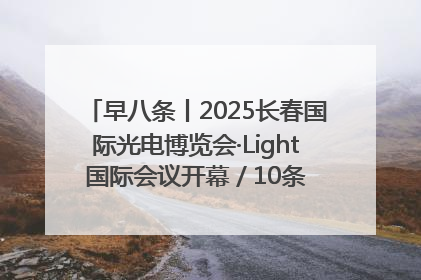 早八条丨2025长春国际光电博览会·Light国际会议开幕 / 10条政策举措专解急难愁盼 让群众看到变化得到实惠！