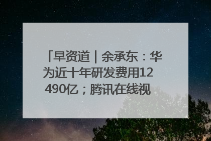 早资道｜余承东：华为近十年研发费用12490亿；腾讯在线视频重大组织调整