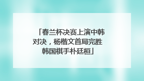 春兰杯决赛上演中韩对决，杨楷文首局完胜韩国棋手朴廷桓