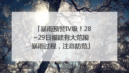 暴雨预警Ⅳ级！28~29日福建有大范围暴雨过程，注意防范