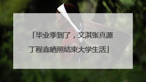 毕业季到了，文淇张真源丁程鑫晒照结束大学生活