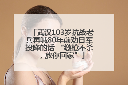 武汉103岁抗战老兵再喊80年前劝日军投降的话 “缴枪不杀，放你回家”