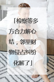 检察等多方合力解心结，邻里财物侵占纠纷化解了