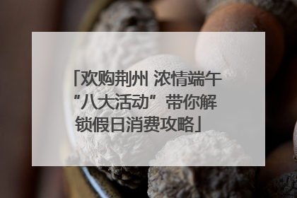 欢购荆州 浓情端午 “八大活动”带你解锁假日消费攻略
