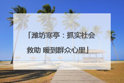 潍坊寒亭：抓实社会救助 暖到群众心里