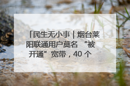民生无小事｜烟台莱阳联通用户莫名 “被开通”宽带，40 个月扣费无人知