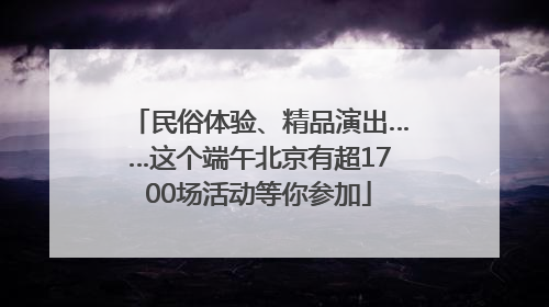 民俗体验、精品演出……这个端午北京有超1700场活动等你参加