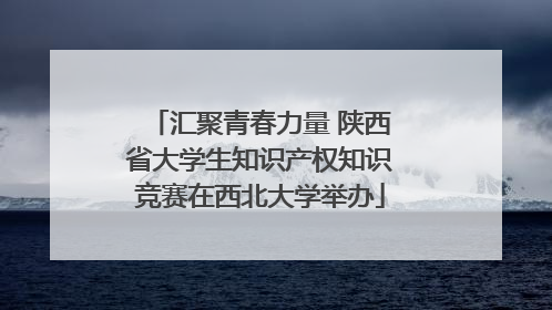 汇聚青春力量 陕西省大学生知识产权知识竞赛在西北大学举办
