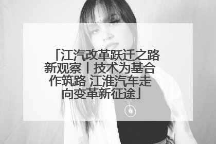 江汽改革跃迁之路新观察丨技术为基合作筑路 江淮汽车走向变革新征途