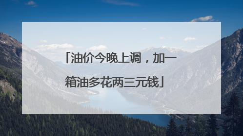 油价今晚上调，加一箱油多花两三元钱