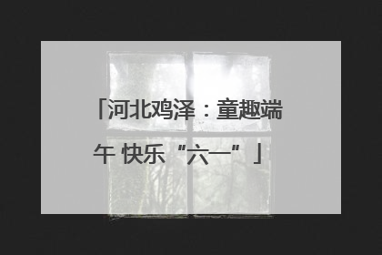 河北鸡泽：童趣端午 快乐“六一”