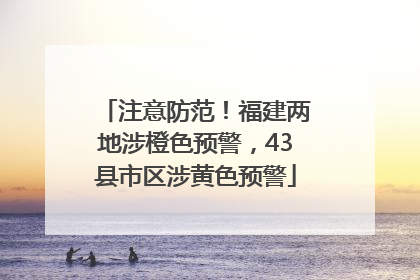 注意防范！福建两地涉橙色预警，43县市区涉黄色预警