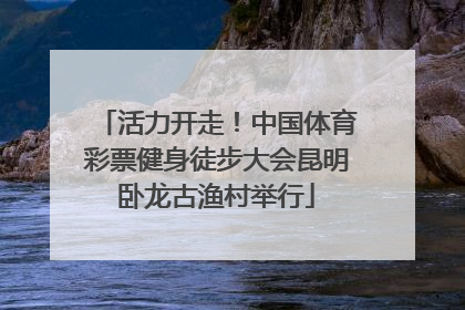 活力开走！中国体育彩票健身徒步大会昆明卧龙古渔村举行