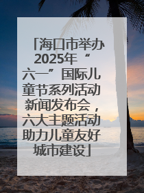 海口市举办2025年“六一”国际儿童节系列活动新闻发布会，六大主题活动助力儿童友好城市建设